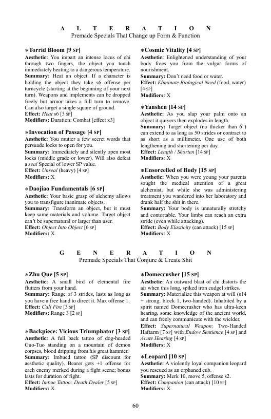 AL T E R  Premade Specials That Change up Form & Fu  +Torrid Bloom 9 sv] Acstheic: You impart n intnse locus of chi hrough v finges, the objct you_touch immediacy haring 1 8 dungerous emperaure. Summary: Heat a0 objec. 1 @ character is holding the object they take 56 offense per turneyele (starting t the beginning of your next ). Weapons and implments can b dropped fresly but armer akes a full m 10 remo. Can s target  single square of ground. Effect: Hear 6 3 5¢]  Modifers: Duration: Comnbat (et 3]  +lnvocation of Passage [4 s¢] Aesthetic: You muter s i seet words that persade locks o open for you.  Summary: Immediatly and sl open most lacks (madde grade o lower). Wil o defeat sl Specialoflowes SP value  Effect: Unseal heavy) (451)  Modifiers: X  +Daojiao Fundamentals [6 sr]  Aesthtic: Your asic grssp ofsichemy allows Y00 0 transfigure nanimae abjcts.  Summary: Trnstorm an object, but it mist Kkosp same mateials and volume. Target obiect can’t b supernaturs o lager than ser  Eftect: Object o Objec (651 Modifiers: X  G E N E R  AT 1 0 N ciion  «Cosmic Vitality [4 s7] Acsthete: Enlighicncd understandig of your body frecs you fom the valgar forms of sourshment.  ‘Summary: Don’tneed fod or waer  Efect: Eliminae Bilogical Need (food, water) s  Modifiers: X  «Yanshen [14 5] Acsthetie: As you slap your_palm onto an objet it quivers then explodes i ength Summary: Target objct (no hicker han 6°) can extend t as long 25 0 stridesor contact 1o S5 short 55 & millimetr, One use of both eagthening and shortening perday  Efect: Length / Shorten [14.5¢]  Modifierss X  «Ensorcelled of Body [15 s7] Acsthetcs When you were young your parents Sought the  medial aition of 3 great alchemist, but while she was adminisering rcatment you wandered into her aboratory and drank bl the it n tere.  ummary: Vour body 1 usnaturaly sttchy. and contorsble. Your limbs can rech an extra rde even whileatacking).  Efect: Body Elasiiy (can aack) [1551] Modifierss X  A T 1 0 N  Premade Specials That Conjure & Create Shit  *2Zhu Que [S sr| Acsthetcr A small bird of clement futters fom your hand.  Summary: Range of 3 sirides, lasts s ong as you have e hand o diret . Max offense | Effect Call Fire (351  Modifers: Range 3 (251]  e  +Backpicee: Viclous Triumphator 3 sr] Acsthetics A ful back tatioo of dog-headed Guo-Tuo standing on & mounain of demon ‘corpses, blood dipping rom his grcat hammer Summary: Inbucd tatoo (SP discount for acsthetc qulity). Besrer gets +1 offene for cach cnemy merked during  fght sccnc; bonus lastsfor dration offight  Effect: Imbue Tutoo: Death Dealer [551] Modifiers: X  «Domecrusher [15 se] Acsthetics An outwacd blsstof hi distrs the i when this loag,spiked ironcudgel srikcs Summary: Mateialze tis weapon a will (14 + szong, lock 1, two-handed). Inhabicd by a spirit named Dorecrusher who has ula-keen earing. some knowledge of the ancint world, and can frecly communicate with the wiclder Effct: Supernanral Weapon: Two-Handsd Hafarm [750] with Enclow Sentence 45¢] and dcute Hearing 1351)  Modifiers: X  «Leopard [10 7] Acsthetcs A violety loyal companion leopard youreseued s n orphaned cub.  Summary: Merk 10, move 5. offense 2.  Effect: Companion (can atack) [10 9] Modifiers: X 
